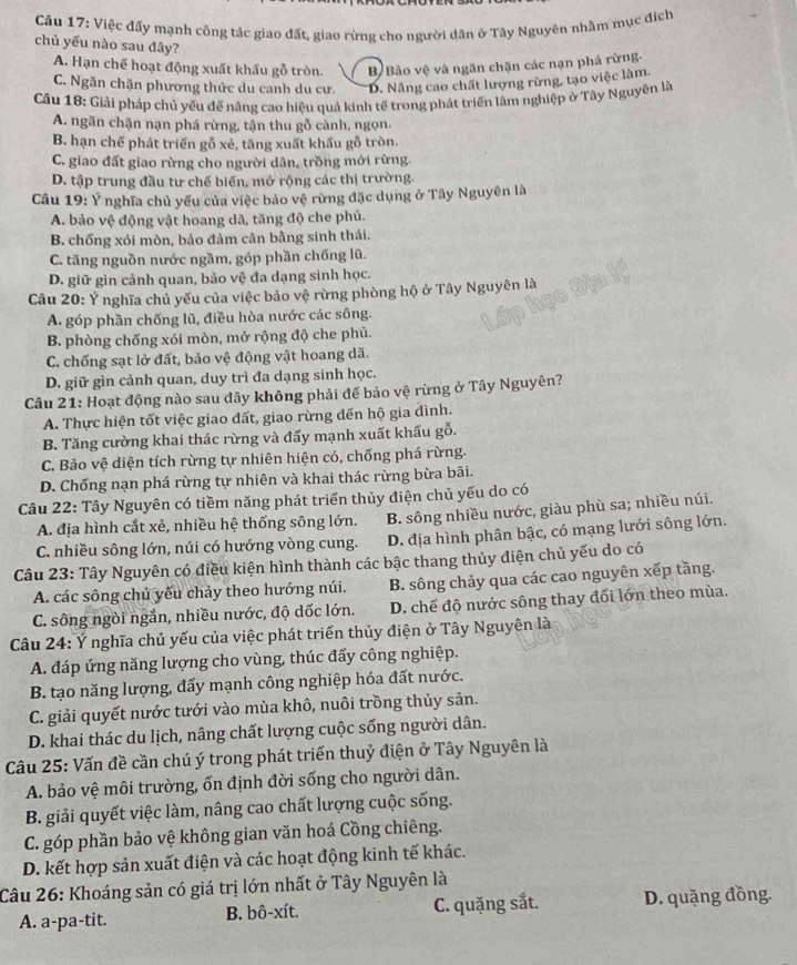 Việc đấy mạnh công tác giao đất, giao rừng cho người dân ở Tây Nguyên nhằm mục đích
chủ yếu nào sau đây?
A. Hạn chế hoạt động xuất khẩu gỗ tròn. B Bảo vệ và ngăn chặn các nạn phá rừng.
C. Ngăn chặn phương thức du canh du cư. D. Nâng cao chất lượng rừng, tạo việc làm.
Câu 18: Giải pháp chủ yếu để nâng cao hiệu quả kinh tế trong phát triển lâm nghiệp ở Tây Nguyên là
A. ngăn chặn nạn phá rừng, tận thu gỗ cành, ngọn.
B. hạn chế phát triển gỗ xẻ, tăng xuất khẩu gỗ tròn.
C. giao đất giao rừng cho người dân, trồng mới rừng.
D. tập trung đầu tư chế biến, mở rộng các thị trường.
Câu 19: Ý nghĩa chủ yếu của việc bảo vệ rừng đặc dụng ở Tây Nguyên là
A. bảo vệ động vật hoang dã, tăng độ che phủ.
B. chống xói mòn, bảo đảm cân bằng sinh thái.
C. tăng nguồn nước ngầm, góp phần chống lũ.
D. giữ gìn cảnh quan, bảo vệ đa dạng sinh học.
Câu 20: Ý nghĩa chủ yếu của việc bảo vệ rừng phòng hộ ở Tây Nguyên là
A. góp phần chống lũ, điều hòa nước các sông.
B. phòng chống xói mòn, mở rộng độ che phủ.
C. chống sạt lở đất, bảo vệ động vật hoang dã.
D. giữ gìn cảnh quan, duy trì đa dạng sinh học.
Câu 21: Hoạt động nào sau đây không phải để bảo vệ rừng ở Tây Nguyên?
A. Thực hiện tốt việc giao đất, giao rừng đến hộ gia đình.
B. Tăng cường khai thác rừng và đấy mạnh xuất khẩu gỗ.
C. Bảo vệ diện tích rừng tự nhiên hiện có, chống phá rừng.
D. Chống nạn phá rừng tự nhiên và khai thác rừng bừa bãi.
Câu 22: Tây Nguyên có tiềm năng phát triển thủy điện chủ yếu do có
A. địa hình cắt xẻ, nhiều hệ thống sông lớn. B. sông nhiều nước, giàu phù sa; nhiều núi.
C. nhiều sông lớn, núi có hướng vòng cung. D. địa hình phân bậc, có mạng lưới sông lớn.
Câu 23: Tây Nguyên có điều kiện hình thành các bậc thang thủy điện chủ yếu do có
A. các sông chủ yếu chảy theo hướng núi. B. sông chảy qua các cao nguyên xếp tầng.
C. sông ngòi ngắn, nhiều nước, độ dốc lớn. D. chế độ nước sông thay đối lớn theo mùa.
Câu 24: Ý nghĩa chủ yếu của việc phát triển thủy điện ở Tây Nguyên là
A. đáp ứng năng lượng cho vùng, thúc đẩy công nghiệp.
B. tạo năng lượng, đẩy mạnh công nghiệp hóa đất nước.
C. giải quyết nước tưới vào mùa khô, nuôi trồng thủy sản.
D. khai thác du lịch, nâng chất lượng cuộc sống người dân.
Câu 25: Vấn đề cần chú ý trong phát triển thuỷ điện ở Tây Nguyên là
A. bảo vệ môi trường, ốn định đời sống cho người dân.
B. giải quyết việc làm, nâng cao chất lượng cuộc sống.
C. góp phần bảo vệ không gian văn hoá Cồng chiêng.
D. kết hợp sản xuất điện và các hoạt động kinh tế khác.
Câu 26: Khoáng sản có giá trị lớn nhất ở Tây Nguyên là
A. a-pa-tit. B. bô-xít. C. quặng sắt. D. quặng đồng.