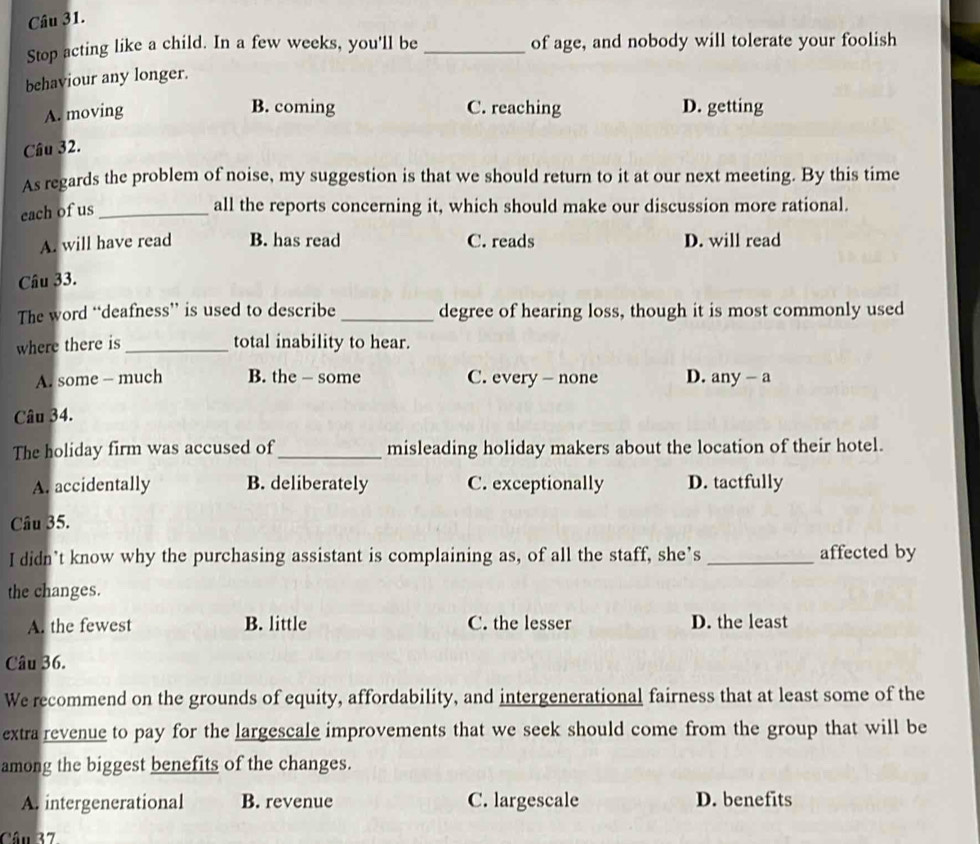 Stop acting like a child. In a few weeks, you'll be_ of age, and nobody will tolerate your foolish
behaviour any longer.
B. coming
A. moving C. reaching D. getting
Câu 32.
As regards the problem of noise, my suggestion is that we should return to it at our next meeting. By this time
each of us_
all the reports concerning it, which should make our discussion more rational.
A. will have read B. has read C. reads D. will read
Câu 33.
The word “deafness” is used to describe _degree of hearing loss, though it is most commonly used
where there is _total inability to hear.
A. some - much B. the - some C. every - none D. any - a
Câu 34.
The holiday firm was accused of _misleading holiday makers about the location of their hotel.
A. accidentally B. deliberately C. exceptionally D. tactfully
Câu 35.
I didn’t know why the purchasing assistant is complaining as, of all the staff, she’s _affected by
the changes.
A. the fewest B. little C. the lesser D. the least
Câu 36.
We recommend on the grounds of equity, affordability, and intergenerational fairness that at least some of the
extra revenue to pay for the largescale improvements that we seek should come from the group that will be
among the biggest benefits of the changes.
A. intergenerational B. revenue C. largescale D. benefits
Câu 37