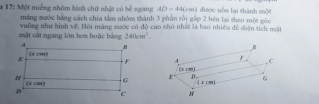 17: Một miếng nhôm hình chữ nhật có bề ngang AD=44(cm) được uốn lại thành một
máng nước bằng cách chia tấm nhôm thành 3 phần rồi gấp 2 bên lại theo một góc
vuông như hình vẽ. Hỏi máng nước có độ cao nhỏ nhất là bao nhiêu để diện tích mặt
mặt cắt ngang lớn hơn hoặc bằng 240cm^2.