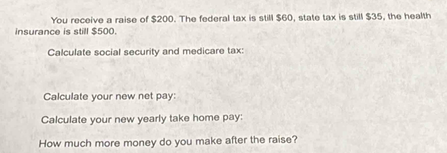 You receive a raise of $200. The federal tax is still $60, state tax is still $35, the health 
insurance is still $500. 
Calculate social security and medicare tax: 
Calculate your new net pay: 
Calculate your new yearly take home pay: 
How much more money do you make after the raise?