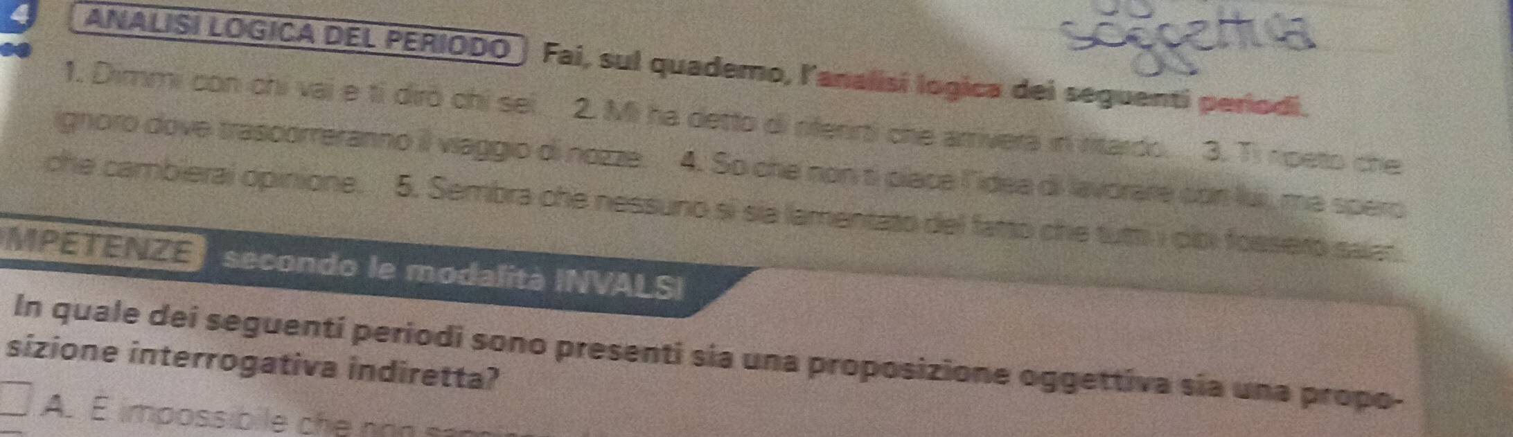 ANALISI LOGICA DEL PERIODO Fai, sul quademo, lanalisi logica dei seguenti períodi.
1. Dimmi con chi vai e tỉ dirò chỉ sei. 2. Mi ha detto di riferirti che arriverá in ritardo. 3. Ti rpeto che
ignoro dove trascorreranno il viaggio di nozze. 4. So che non ti place lidea di lavorare con lui, ma spero
che cambierai opinione. 5. Sembra che nessuno si sia lamentato del fatto che tutti i olbi fossero salat.
MPETENZE secondo le modalità INVALSI
In quale dei seguentí periodi sono presenti sia una proposizione oggettiva sía una propo-
sizione interrogativa indiretta?
A. E impossibile ch e no