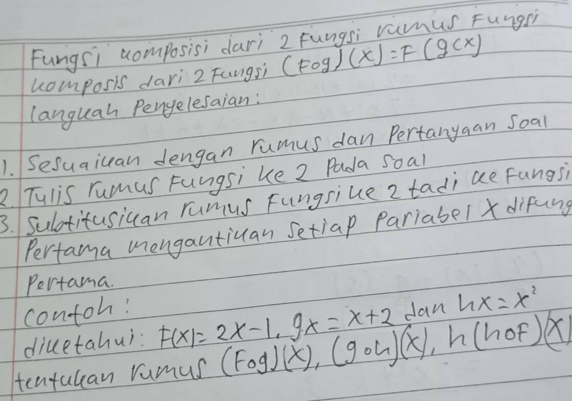 Fungsi composisi dari 2 Fungsi vamus Fungsh 
homposis dari 2 Fungsi (Fcirc g)(x)=F(g(x)
languah Pengelesaian: 
1. Sesuaiuan dengan rumus dan Pertanyaan Soal 
2 Tulis rumus Fungsi ke 2 Pada soal 
3. Sultitusiuan rumus Fungsiue 2 tadi ae Fungs 
Perfama mengantiuan Setiap pariabel difung 
Pertama. 
contoh! 
diuetahui: F(x)=2x-1, 9x=x+2 Jan hx=x^2
tentulean rumus (Fcirc g)(x), (gcirc h)(x), h(hcirc F)(x)