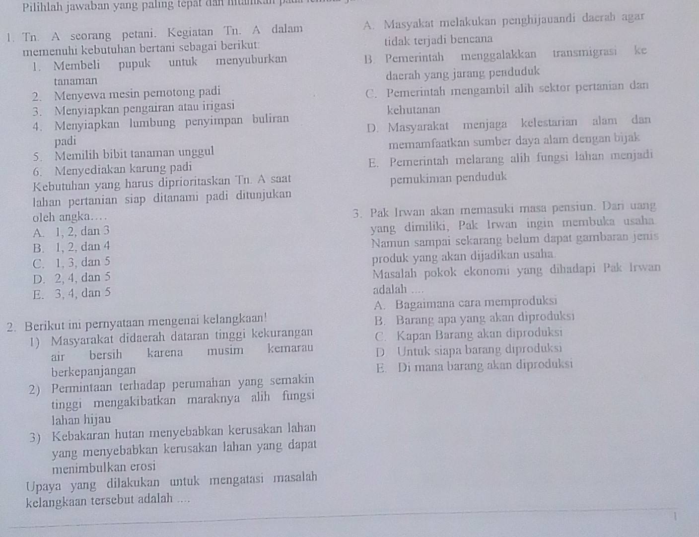 Pilihlah jawaban yang paling tepat dan hitankan  p
1. Tn. A seorang petani. Kegiatan Tn. A dalam A. Masyakat melakukan penghijauandi daerab agar
memenuhi kebutuhan bertani sebagai berikut: tidak terjadi bencana
1. Membeli pupuk untuk menyuburkan B. Pemerintah menggalakkan transmigrasi ke
tanaman daerah yang jarang penduduk
2. Menyewa mesin pemotong padi
C. Pemerintah mengambil alih sektor pertanian dan
3. Menyiapkan pengairan atau irigasi kehutanan
4. Menyiapkan lumbung penyimpan buliran
D. Masyarakat menjaga kelestarian alam dan
padi
5. Memilih bibit tanaman unggul memamfaatkan sumber daya alam dengan bijak
6. Menyediakan karung padi E. Pemerintah melarang alih fungsi lahan menjadi
Kebutuhan yang harus diprioritaskan Tn. A saat
pemukiman penduduk
lahan pertanian siap ditanami padi ditunjukan
oleh angka. 3. Pak Irwan akan memasuki masa pensiun. Dari uang
A. 1, 2, dan 3
yang dimiliki, Pak Irwan ingin membuka usaha.
B. 1, 2, dan 4
Namun sampai sekarang belum dapat gambaran jenis
C. 1, 3, dan 5
produk yang akan dijadikan usaha.
D. 2, 4, dan 5 Masalah pokok ekonomi yang dihadapi Pak Irwan
E. 3, 4, dan 5 adalah ....
A. Bagaimana cara memproduksi
2. Berikut ini pernyataan mengenai kelangkaan! B. Barang apa yang akan diproduksi
1) Masyarakat didaerah dataran tinggi kekurangan
C. Kapan Barang akan diproduksi
air bersih karena musim kemarau
D Untuk siapa barang diproduksi
berkepanjangan E. Di mana barang akan diproduksi
2) Permintaan terhadap perumahan yang semakin
tinggi mengakibatkan maraknya alih fungsi
Jahan hijau
3) Kebakaran hutan menyebabkan kerusakan lahan
yang menyebabkan kerusakan lahan yang dapat
menimbulkan erosi
Upaya yang dilakukan untuk mengatasi masalah
kelangkaan tersebut adalah ....