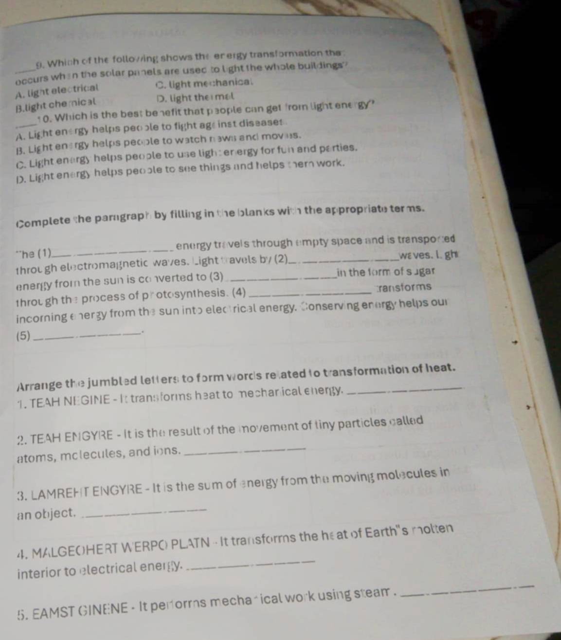 Which of the following shows the en ergy transformation the 
_occurs when the solar panels are used to light the whole buildings?
A. light electrical
C. light mechanical
B.light chemical
D. light the mal
10. Which is the best benefit that people can get from light energy?
A. Light energy helps peoble to fight age inst diseases
B. Light energy helps people to watch naws and moves.
C. Light enargy helps people to use light energy for fun and parties.
D. Light energy helps people to see things and helps ther work.
Complete the paragraph by filling in the blanks with the appropriate terms.
**he (1)_ energy travels through empty space and is transported 
through electromagnetic waves. Light travels by (2)_ waves. l gh
energy from the sun is converted to (3)_
in the form of sugar
through the process of protosynthesis. (4) _transforms
incorning energy from the sun into electrical energy. Conserving energy helps our
(5)_
.
Arrange the jumbled letters to form words related to transformation of heat.
1. TEAH NEGINE - It trans forms heat to mechanical energy.
_
2. TEAH ENGYRE - It is the result of the movement of tiny particles called
atoms, mclecules, and ions.
3. LAMREHT ENGYRE - It is the sum of energy from the moving molecules in
an object.
_
4. MALGEOHERT WERPO PLATN - It transforms the he at of Earth's molten
interior to electrical energy.
_
5. EAMST GINENE - It performs mecharical work using steam .
_