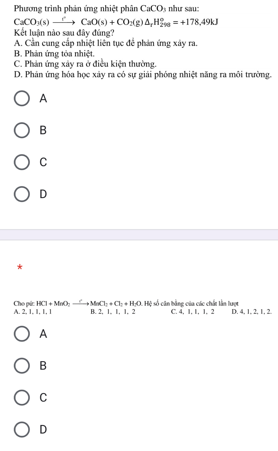 Phương trình phản ứng nhiệt phân CaCO_3 như sau:
CaCO_3(s)xrightarrow t°CaO(s)+CO_2(g)△ _r H_(298)^o=+178,49kJ
Kết luận nào sau đây đúng?
A. Cần cung cấp nhiệt liên tục để phản ứng xảy ra.
B. Phản ứng tỏa nhiệt.
C. Phản ứng xảy ra ở điều kiện thường.
D. Phản ứng hóa học xảy ra có sự giải phóng nhiệt năng ra môi trường.
A
B
C
D
*
Cho pứ: HCl+MnO_2xrightarrow [^circ MnCl_2+Cl_2+H_2O. Hệ số cân bằng của các chất lần lượt
A. 2, 1, 1, 1, 1 B. 2, 1, 1, 1, 2 C. 4, 1, 1, 1, 2 D. 4, 1, 2, 1, 2.
A
B
C
D