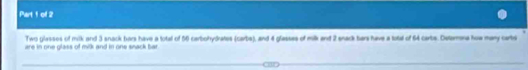 Two glasses of mitk and 3 snack bars have a total of 50 carbohydrates (carbs), and 4 glasses of milk and 2 snack bar have a tatal of 64 carbs. Detarna how many carbi 
are in one glass of milk and in one snack bar.