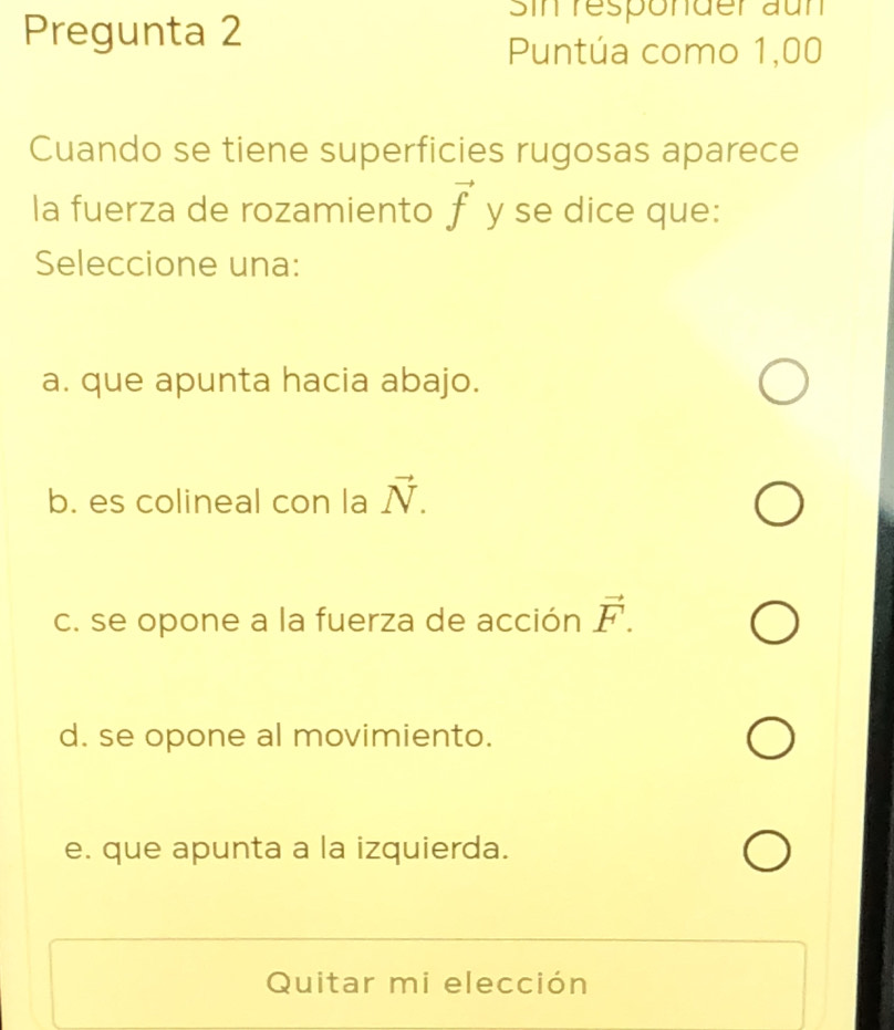 Pregunta 2
Sin responder aun
Puntúa como 1,00
Cuando se tiene superficies rugosas aparece
la fuerza de rozamiento vector f y se dice que:
Seleccione una:
a. que apunta hacia abajo.
b. es colineal con la vector N.
c. se opone a la fuerza de acción vector F.
d. se opone al movimiento.
e. que apunta a la izquierda.
Quitar mi elección