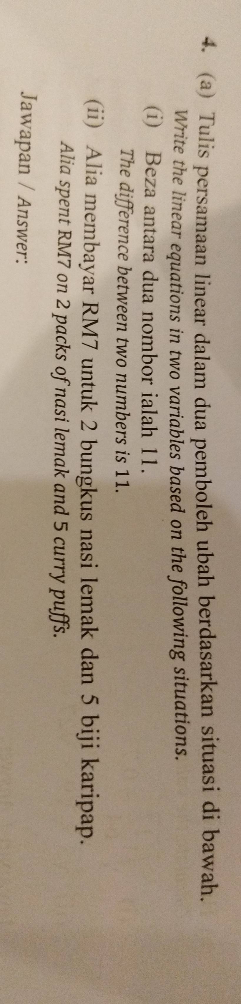 Tulis persamaan linear dalam dua pemboleh ubah berdasarkan situasi di bawah. 
Write the linear equations in two variables based on the following situations. 
(i) Beza antara dua nombor ialah 11. 
The difference between two numbers is 11. 
(ii) Alia membayar RM7 untuk 2 bungkus nasi lemak dan 5 biji karipap. 
Alia spent RM7 on 2 packs of nasi lemak and 5 curry puffs. 
Jawapan / Answer: