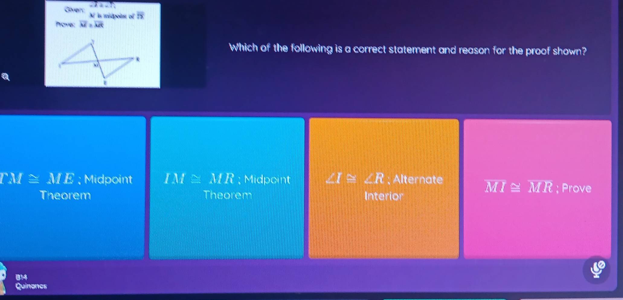 3a-7 
N is mitpoitr of overline 5x
Promes overline MX=overline MK
Which of the following is a correct statement and reason for the proof shown?
a
TM≌ ME; Midpoint IM≌ MR; Midpoint ∠ I≌ ∠ R; Alternate
overline MI≌ overline MR
Theorem Theorem Interior ; Prove
014
Quinoncs