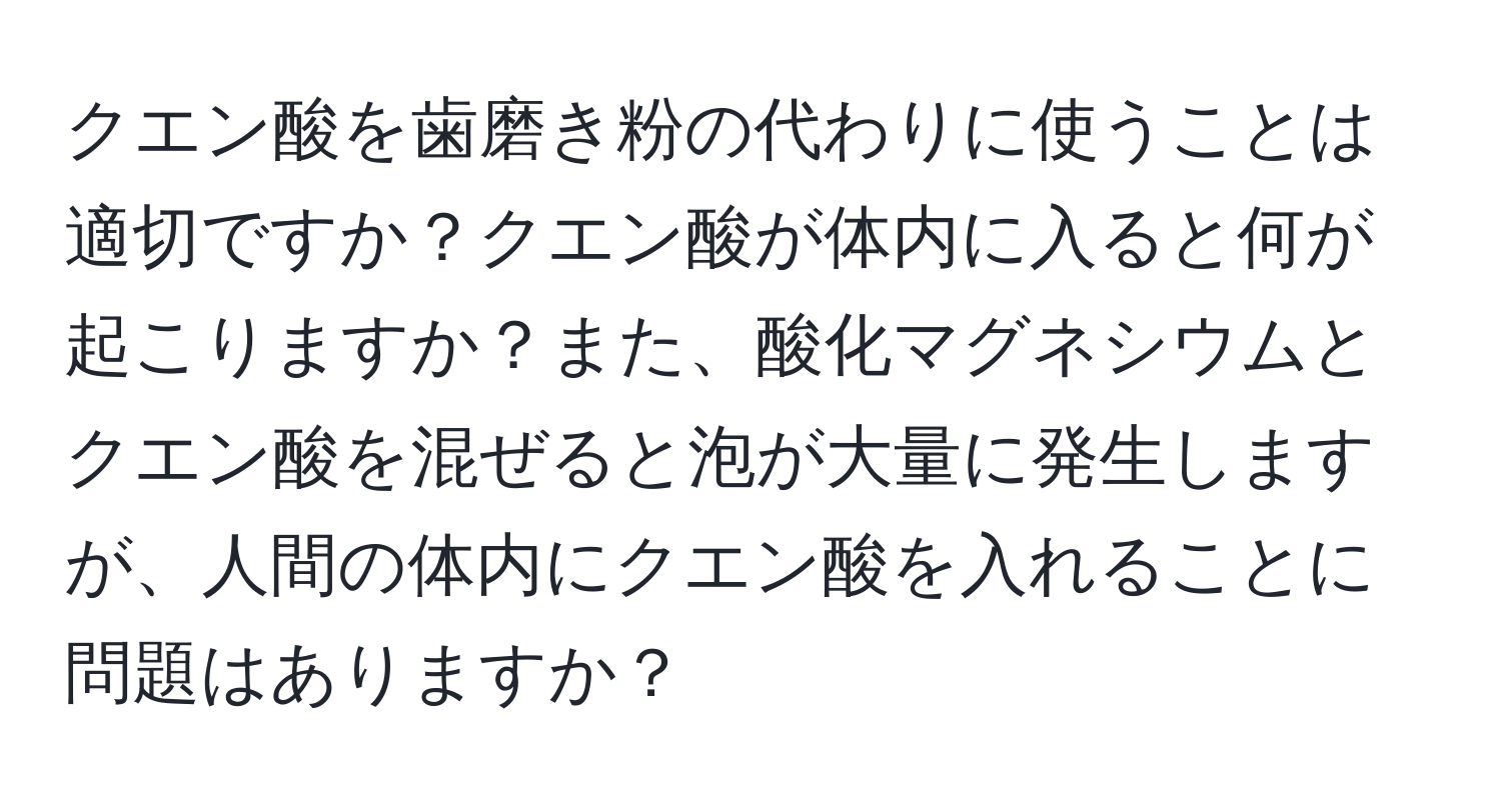 クエン酸を歯磨き粉の代わりに使うことは適切ですか？クエン酸が体内に入ると何が起こりますか？また、酸化マグネシウムとクエン酸を混ぜると泡が大量に発生しますが、人間の体内にクエン酸を入れることに問題はありますか？