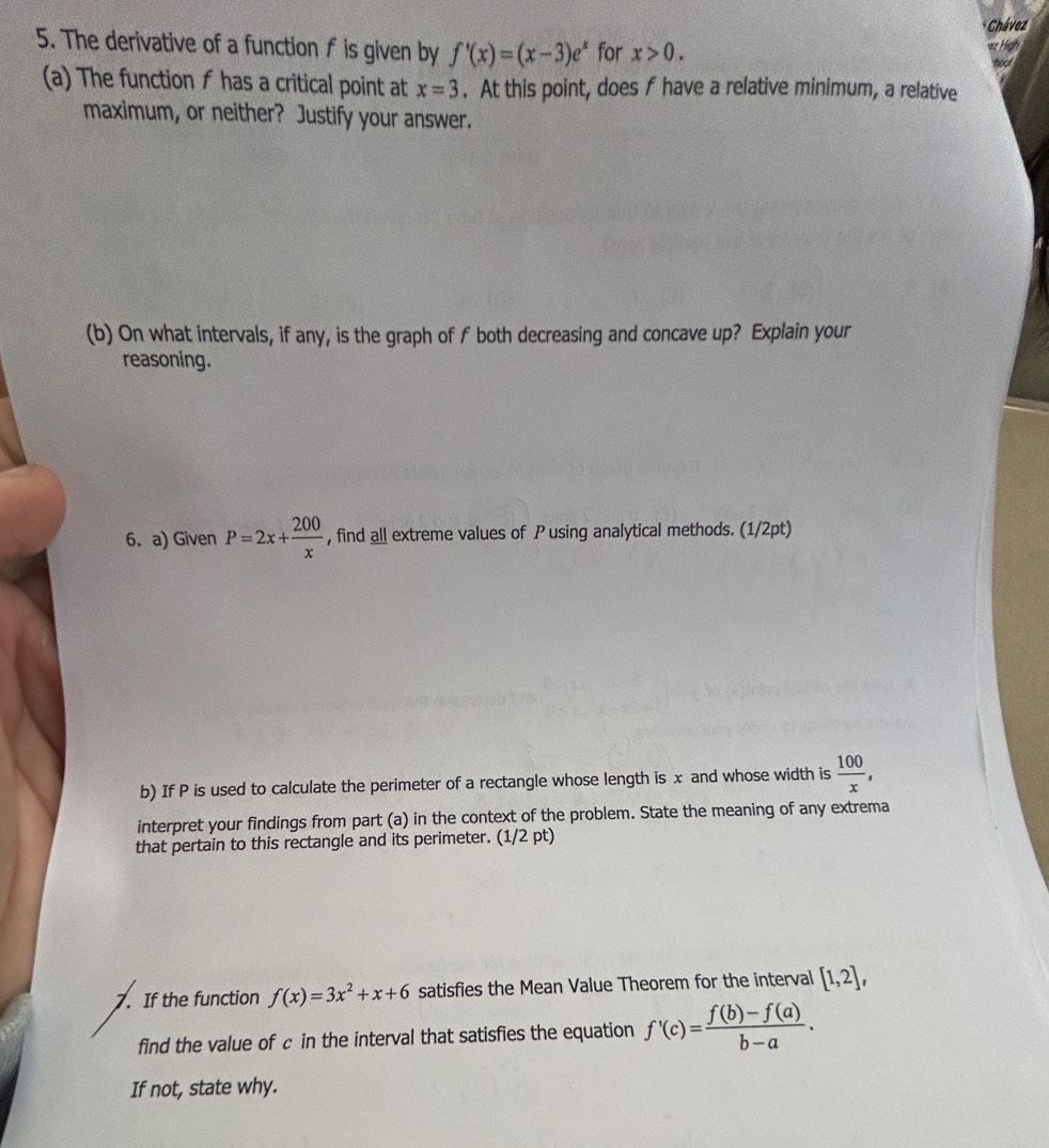 Chávez 
5. The derivative of a function f is given by f'(x)=(x-3)e^x for x>0. 
or High 
hool 
(a) The function f has a critical point at . At this point, does f have a relative minimum, a relative x=3
maximum, or neither? Justify your answer. 
(b) On what intervals, if any, is the graph of f both decreasing and concave up? Explain your 
reasoning. 
6. a) Given P=2x+ 200/x  , find all extreme values of P using analytical methods. (1/2pt) 
b) If P is used to calculate the perimeter of a rectangle whose length is x and whose width is  100/x , 
interpret your findings from part (a) in the context of the problem. State the meaning of any extrema 
that pertain to this rectangle and its perimeter. (1/2 pt) 
7. If the function f(x)=3x^2+x+6 satisfies the Mean Value Theorem for the interval [1,2], 
find the value of c in the interval that satisfies the equation f'(c)= (f(b)-f(a))/b-a . 
If not, state why.