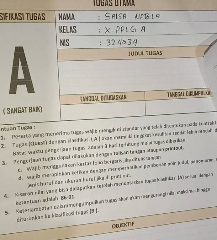 Tógás OTama
Sıf
L
( 
ent1. Pesertak b
2. Tugas (Quest) dengan klasifikasi ( A ) akan memiliki tinh d
Batas waktu pengerjaan tugas adalah 3 hari terhitung mulai tugas diberikan.
3. Pengerjaan tugas dapat dilakukan dengan tulisan tangan ataupun printout,
c. Wajib menggunakan kertas folio bergaris jika ditulis tangan
d. wajib merapihkan ketikan dengan memperhatikan pemberian poin judul, penomoran, s
jenis huruf dan ukuran huruf jika di print out.
4. Kisaran nilai yang bisa didapatkan setelah menuntaskan tugas klasifikasi (A) sesuai dengan
ketentuan adalah 86-91
5. Keterlambatan dalammengumpulkan tugas akan akan mengurangi nilai maksimal hingga
diturunkan ke klasifikasi tugas (B ).
OBJEKTIF