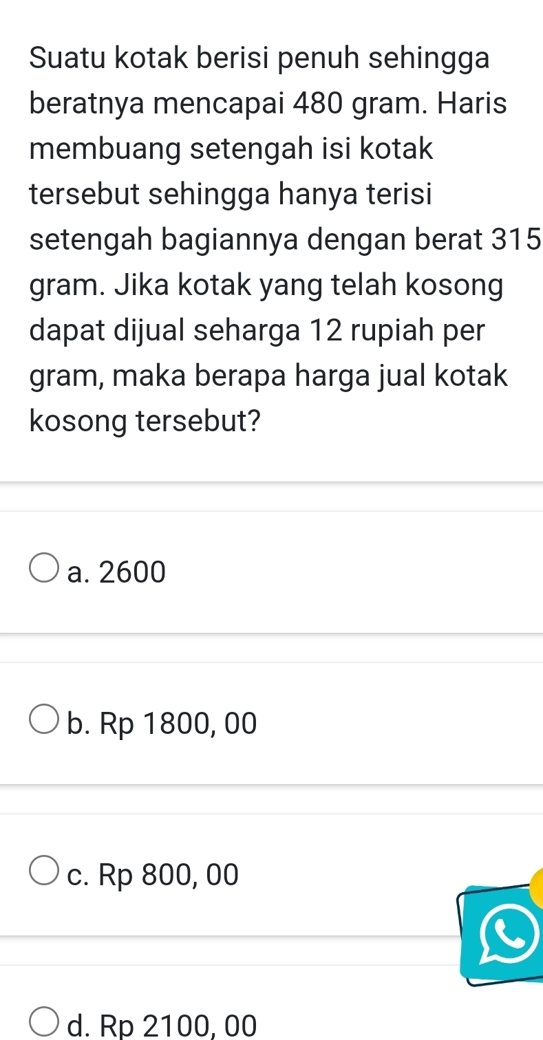 Suatu kotak berisi penuh sehingga
beratnya mencapai 480 gram. Haris
membuang setengah isi kotak
tersebut sehingga hanya terisi
setengah bagiannya dengan berat 315
gram. Jika kotak yang telah kosong
dapat dijual seharga 12 rupiah per
gram, maka berapa harga jual kotak
kosong tersebut?
a. 2600
b. Rp 1800, 00
c. Rp 800, 00
d. Rp 2100, 00