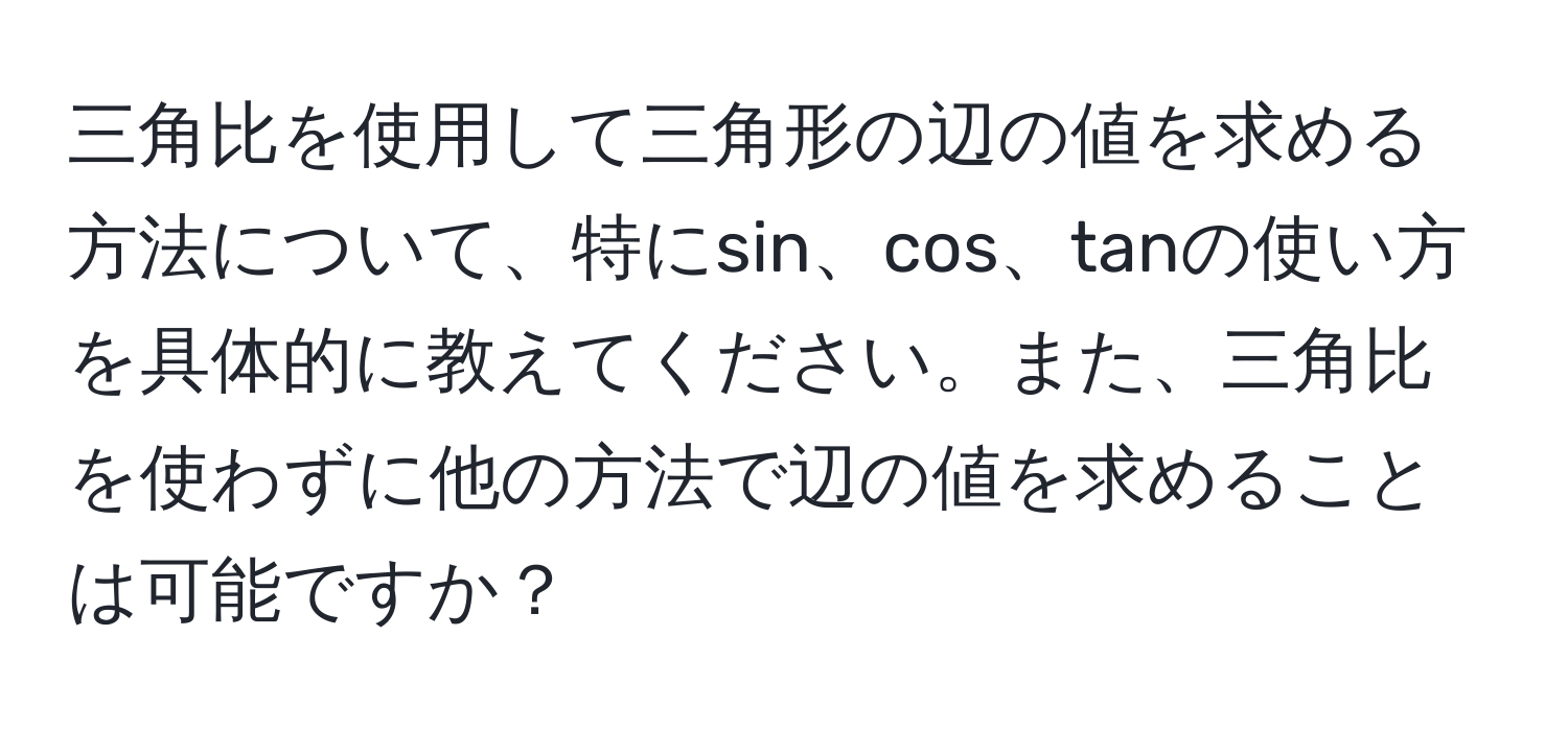 三角比を使用して三角形の辺の値を求める方法について、特にsin、cos、tanの使い方を具体的に教えてください。また、三角比を使わずに他の方法で辺の値を求めることは可能ですか？