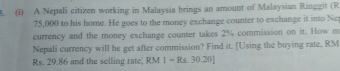 A Nepali citizen working in Malaysia brings an amount of Malaysian Ringgit (R
75,000 to his home. He goes to the money exchange counter to exchange it into Nep 
currency and the money exchange counter takes 2% commission on it. How m 
Nepali currency will he get after commission? Find it. [Using the buying rate, RM
Rs. 29.86 and the selling rate; RM 1=Rs.30.20]