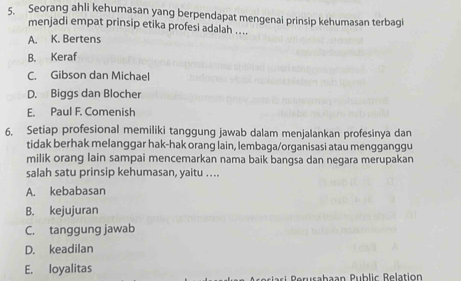 Seorang ahli kehumasan yang berpendapat mengenai prinsip kehumasan terbagi
menjadi empat prinsip etika profesi adalah ....
A. K. Bertens
B. Keraf
C. Gibson dan Michael
D. Biggs dan Blocher
E. Paul F. Comenish
6. Setiap profesional memiliki tanggung jawab dalam menjalankan profesinya dan
tidak berhak melanggar hak-hak orang lain, lembaga/organisasi atau mengganggu
milik orang lain sampai mencemarkan nama baik bangsa dan negara merupakan
salah satu prinsip kehumasan, yaitu ….
A. kebabasan
B. kejujuran
C. tanggung jawab
D. keadilan
E. loyalitas