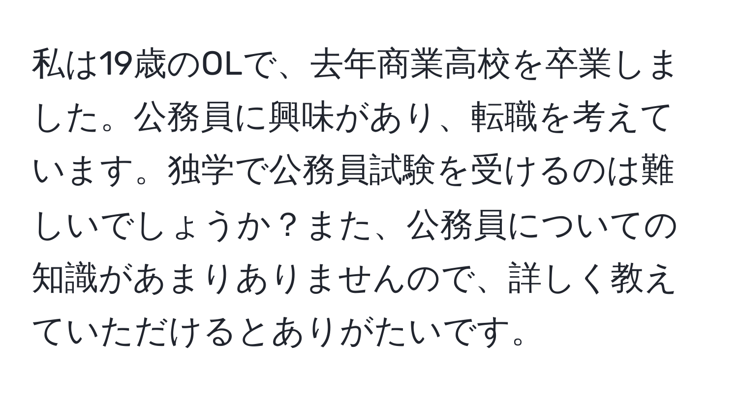 私は19歳のOLで、去年商業高校を卒業しました。公務員に興味があり、転職を考えています。独学で公務員試験を受けるのは難しいでしょうか？また、公務員についての知識があまりありませんので、詳しく教えていただけるとありがたいです。