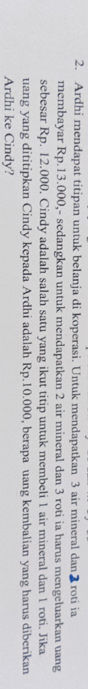 Ardhi mendapat titipan untuk belanja di koperasi. Untuk mendapatkan 3 air mineral dan2roti ia 
membayar Rp.13.000,- sedangkan untuk mendapatkan 2 air mineral dan 3 roti ia harus mengeluarkan uang 
sebesar Rp. 12.000. Cindy adalah salah satu yang ikut titip untuk membeli 1 air mineral dan 1 roti. Jika 
uang yang dititipkan Cindy kepada Ardhi adalah Rp.10.000, berapa uang kembalian yang harus diberikan 
Ardhi ke Cindy?