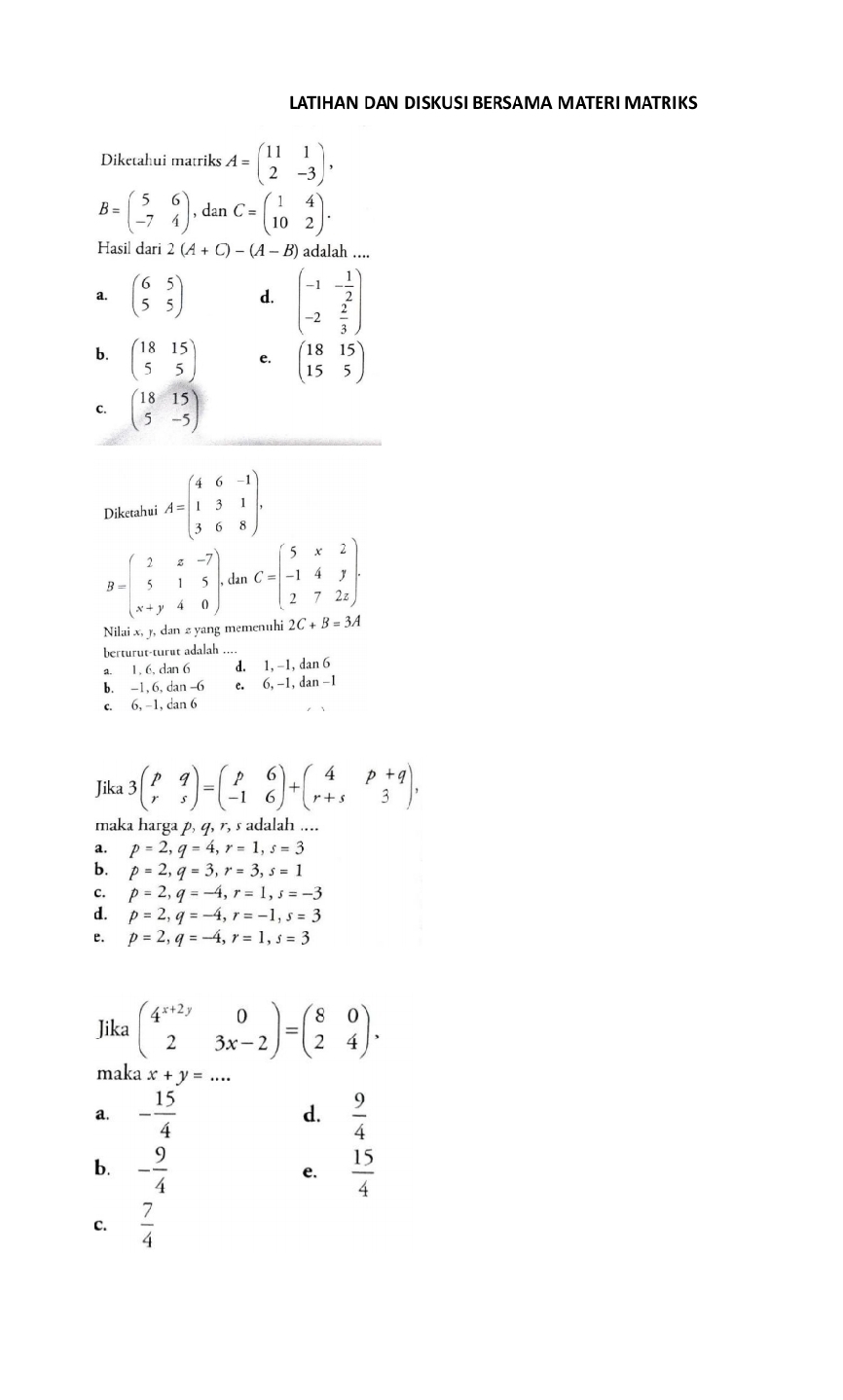 LATIHAN DAN DISKUSI BERSAMA MATERI MATRIKS
Diketahui matriks A=beginpmatrix 11&1 2&-3endpmatrix ,
B=beginpmatrix 5&6 -7&4endpmatrix ,danC=beginpmatrix 1&4 10&2endpmatrix .
Hasil dari 2(A+C)-(A-B) adalah ....
a. beginpmatrix 6&5 5&5endpmatrix d. beginpmatrix -1&- 1/2  -2& 2/3 endpmatrix
b. beginpmatrix 18&15 5&5endpmatrix C beginpmatrix 18&15 15&5endpmatrix
C. beginpmatrix 18&15 5&-5endpmatrix
Diketahui A=beginpmatrix 4&6&-1 1&3&1 3&6&8endpmatrix .
B=beginpmatrix 2&x&-7 5&1&5 x+y&4&0endpmatrix . can C=beginpmatrix 5&x&2 -1&4&y 2&7&2zendpmatrix .
Nilai x, y, dan z yang memenuhi 2C+B=3A
berturut-turût adalah
a. 1, 6, dan 6 d. 1, -1, dan 6
b. -1,6, da n-6 e. 6,-1,dan-1
C. 6,-1 , dan 6
Jika 3beginpmatrix p&q r&sendpmatrix =beginpmatrix p&6 -1&6endpmatrix +beginpmatrix 4&p+q r+s&3endpmatrix ,
maka harga p, q, r, s adalah ....
a. p=2,q=4,r=1,s=3
b. p=2,q=3,r=3,s=1
c. p=2,q=-4,r=1,s=-3
d. p=2,q=-4,r=-1,s=3
e. p=2,q=-4,r=1,s=3
Jika beginpmatrix 4^(x+2y)&0 2&3x-2endpmatrix =beginpmatrix 8&0 2&4endpmatrix .
maka x+y=...
a. - 15/4   9/4 
d.
b. - 9/4   15/4 
e.
C.  7/4 