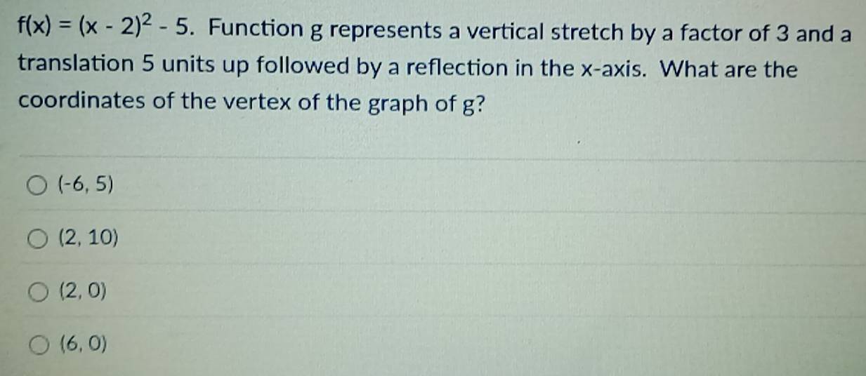 f(x)=(x-2)^2-5. Function g represents a vertical stretch by a factor of 3 and a
translation 5 units up followed by a reflection in the x-axis. What are the
coordinates of the vertex of the graph of g?
(-6,5)
(2,10)
(2,0)
(6,0)