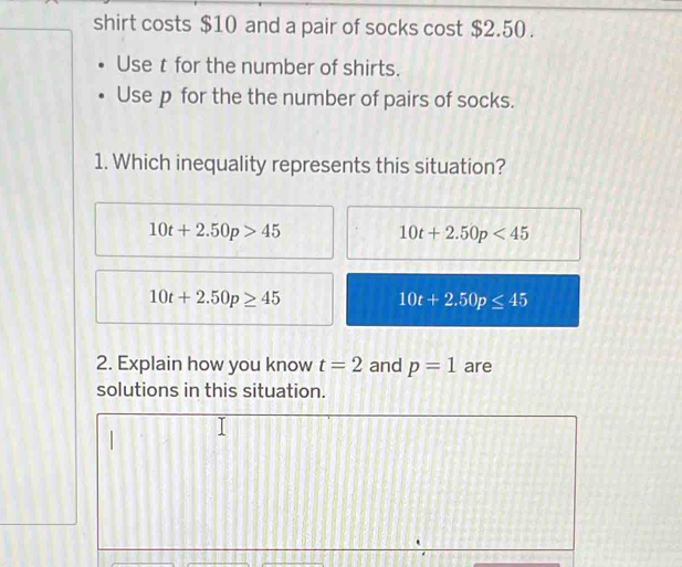 shirt costs $10 and a pair of socks cost $2.50.
Uset for the number of shirts.
Use p for the the number of pairs of socks.
1. Which inequality represents this situation?
10t+2.50p>45
10t+2.50p<45</tex>
10t+2.50p≥ 45
10t+2.50p≤ 45
2. Explain how you know t=2 and p=1 are
solutions in this situation.