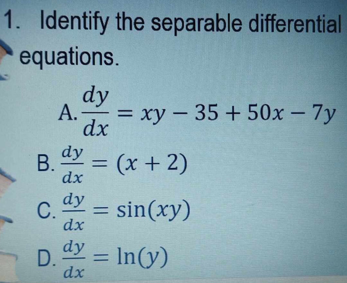 Identify the separable differential
equations.
A.  dy/dx =xy-35+50x-7y
B.  dy/dx =(x+2)
C.  dy/dx =sin (xy)
D.  dy/dx =ln (y)