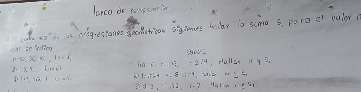 Tarca de recuperocion 
n cada ona'`be las progressones geomerricas sgoentes hallar la suma s, para el valor( 
ove se indica 
Dados, 
D 90, 30, 10, (n=4)
a 1, 3, 9,..., (n=6)
1) a=6, r=1/3, l=2/9 Hallar n y S_11
1=1024, y=8, n=4
3 1/4, 1/2 1 (n=8) , Hallar a ys. 
3) a=3, 1=192, n=7 Hallar ys_1_S_2