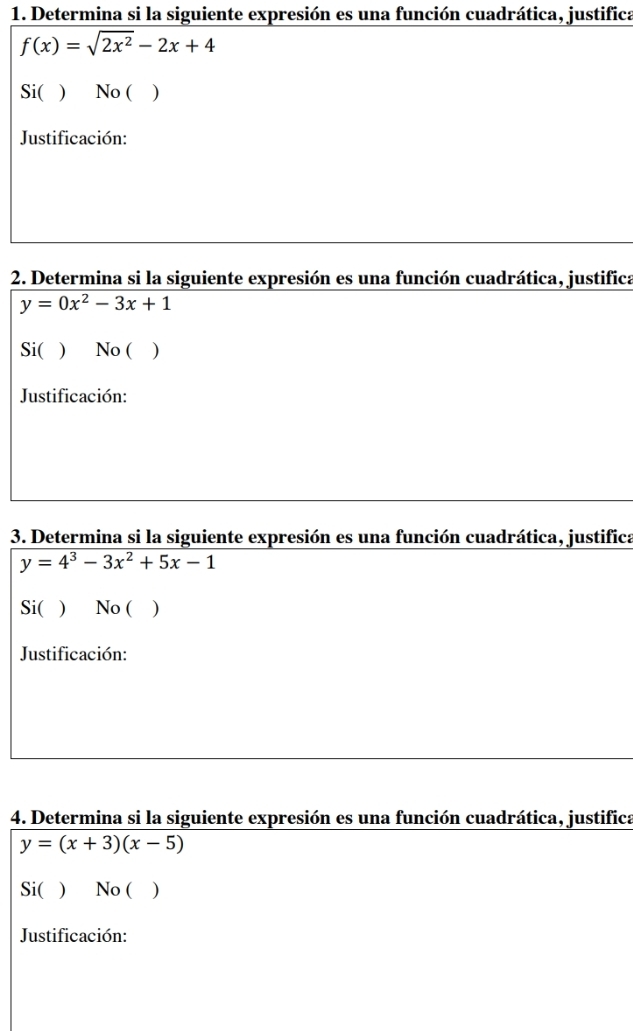 Determina si la siguiente expresión es una función cuadrática, justifica
f(x)=sqrt(2x^2)-2x+4
Si( ) No ( )
Justificación:
2. Determina si la siguiente expresión es una función cuadrática, justifica
y=0x^2-3x+1
Si( ) No ( )
Justificación:
3. Determina si la siguiente expresión es una función cuadrática, justifica
y=4^3-3x^2+5x-1
Si( ) No ( )
Justificación:
4. Determina si la siguiente expresión es una función cuadrática, justifica
y=(x+3)(x-5)
Si( ) No ( )
Justificación: