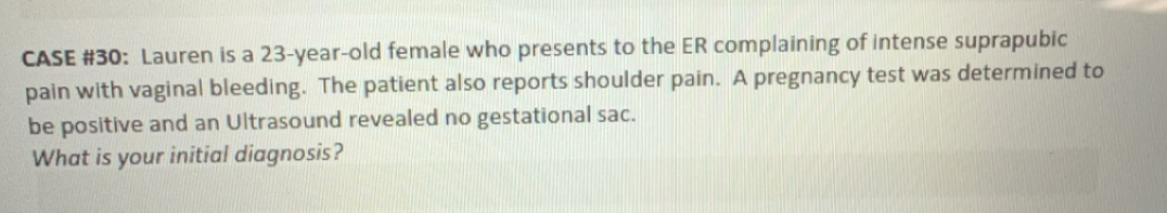 CASE #30: Lauren is a 23-year-old female who presents to the ER complaining of intense suprapubic 
pain with vaginal bleeding. The patient also reports shoulder pain. A pregnancy test was determined to 
be positive and an Ultrasound revealed no gestational sac. 
What is your initial diagnosis?