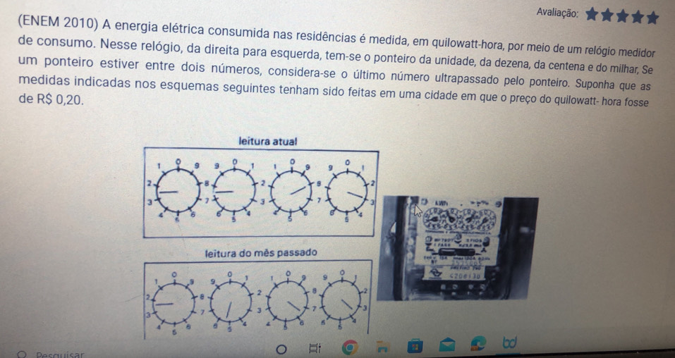 Avaliação: 
(ENEM 2010) A energia elétrica consumida nas residências é medida, em quilowatt-hora, por meio de um relógio medidor 
de consumo. Nesse relógio, da direita para esquerda, tem-se o ponteiro da unidade, da dezena, da centena e do milhar, Se 
um ponteiro estiver entre dois números, considera-se o último número ultrapassado pelo ponteiro. Suponha que as 
medidas indicadas nos esquemas seguintes tenham sido feitas em uma cidade em que o preço do quilowatt- hora fosse 
de R$ 0,20. 
leitura atual 
leitura do mês passado 
Desquisar