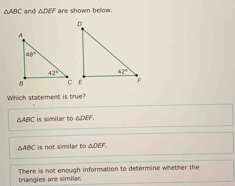 △ ABC and △ DEF are shown below.
Which statement is true?
△ ABC is similar to △ DEF.
△ ABC is not similar to △ DEF.
There is not enough information to determine whether the
triangles are similar.