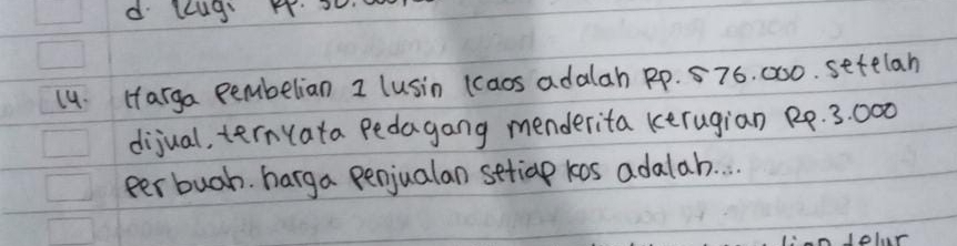 lug s. 
14. Harga pembelian I (usin (aos adalah Rp. 576. 000. setelan 
dijual, ternyata pedagang menderita kerugian R4. 3: 000
per buah. harga penjualan setiap kos adalah. . . 
C