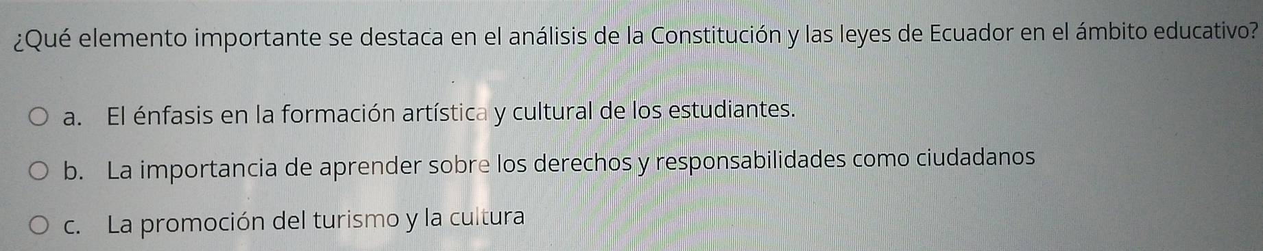 ¿Qué elemento importante se destaca en el análisis de la Constitución y las leyes de Ecuador en el ámbito educativo?
a. El énfasis en la formación artística y cultural de los estudiantes.
b. La importancia de aprender sobre los derechos y responsabilidades como ciudadanos
c. La promoción del turismo y la cultura