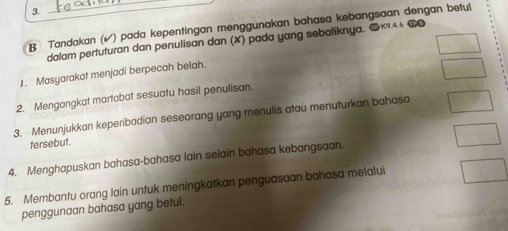 Tandakan (✔) pada kepentingan menggunakan bahasa kebangsaan dengan betul 
dalam pertuturan dan penulisan dan (✘) pada yang sebaliknya. K9.4.6 
1. Masyarakat menjadi berpecah belah. 
2. Mengangkat martabat sesuatu hasil penulisan. 
3. Menunjukkan keperibadian seseorang yang menulis atau menuturkan bahasa 
tersebut. 
4. Menghapuskan bahasa-bahasa lain selain bahasa kebangsaan. 
5. Membantu orang lain untuk meningkatkan penguasaan bahasa melalui 
penggunaan bahasa yang betul.