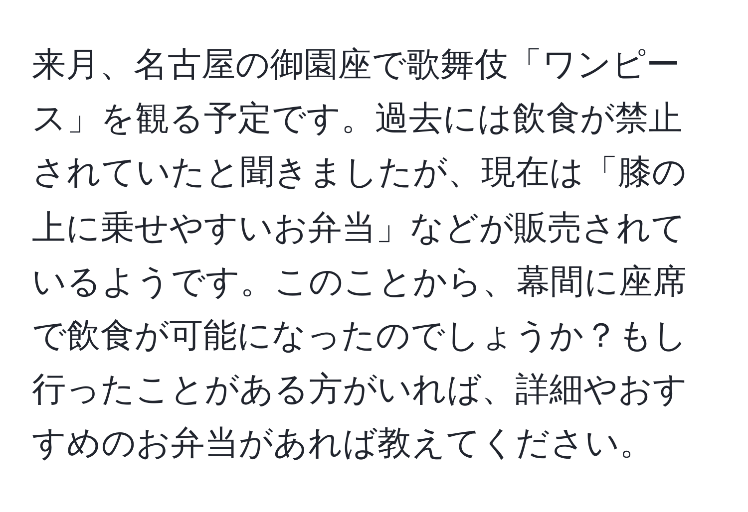 来月、名古屋の御園座で歌舞伎「ワンピース」を観る予定です。過去には飲食が禁止されていたと聞きましたが、現在は「膝の上に乗せやすいお弁当」などが販売されているようです。このことから、幕間に座席で飲食が可能になったのでしょうか？もし行ったことがある方がいれば、詳細やおすすめのお弁当があれば教えてください。