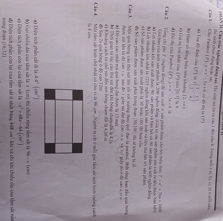 PHAN II. Câu trắc nghiệm đúng sai. Thí sinh trả lời từ câu 1 đến câu 4. Trong mỗi ý a), b), c), d) ở mỗi câu,
thí sinh chọn đúng hoặc sai.
Câu 1. Cho Parabol (P): y=x^2-5x+6 có đồ thị là (P)
a) Toạ độ đinh của (P) là I( 5/2 ;- 1/4 ).
b) Hàm số đồng biến trên khoảng (2;+∈fty ).
c) Giá trị lớn nhất của (P) trên [0;3] là 6 .
d) Đồ thị của Parabol (P) : y=x^2-5x+6 là
Câu 2. Tổng chi phí T (nghìn đồng) để sản xuất n sản phẩm được cho bởi biểu thức T=n^2+70n+3000. Giá bán của một sản phầm là 200 nghìn đồng. (Giả sử các sản phẩm sản xuất ra đều được bán hết).
a) Lợi nhuận khi sản xuất được 90 sản phầm và bán hết cả 90 sản phẩm là 600 nghìn đồng.
b) Lợi nhuận lớn nhất là 1225 nghìn đồng khi sản xuất và tiêu thụ hết 65 sản phẩm.
c) Số sản phẩm được sản xuất phải là 50 hoặc 100 thì hoà vốn.
d) Số sản phẩm được sản xuất phải trong đoạn [30;100] thì sẽ không bị lỗ.
Câu 3. Một quả bóng cầu thủ sút lên rồi rơi xuống theo quỹ đạo là parabol. Biết rằng ban đầu quả bóng
được sút lên từ độ cao 1 m sau đó 1 giây nó đạt độ cao 10 m và 3,5 giây nó ở độ cao 6,25 m -
a) Độ cao cao nhất mà quả bóng đạt được là 13 mét
b) Thời gian từ lúc cầu thủ sút đến khi bóng chạm đất là 4,1s
c) Khoảng cách từ chỗ sút đến nơi bóng chạm đất là 4,16 m
d) Sau 2s quả bóng ở độ cao 12m
Câu 4. Một tấm sắt hình chữ nhật có chu vi là 96 cm . Người ta cắt ở mỗi góc tấm sắt một hình vuông cạnh
là 4 cm.
a) Diện tích phần cắt đi là 4.4^2(cm^2)
b) Gọi chiều dài của tấm sắt là x (cm) thì chiều rộng tấm sắt là 96-x( cm)
c) Diện tích phần còn lại của tấm sắt là -x^2+48x-64(cm^2)
d) Diện tích phần còn lại của tấm sắt ít nhất bằng 448cm^2 khi và chỉ khi chiều dài của tấm sắt nằn
trong đoạn [16;32]