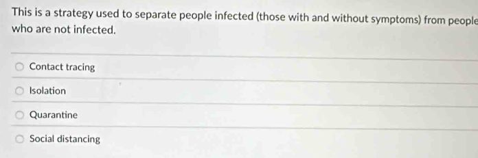 This is a strategy used to separate people infected (those with and without symptoms) from people
who are not infected.
Contact tracing
Isolation
Quarantine
Social distancing