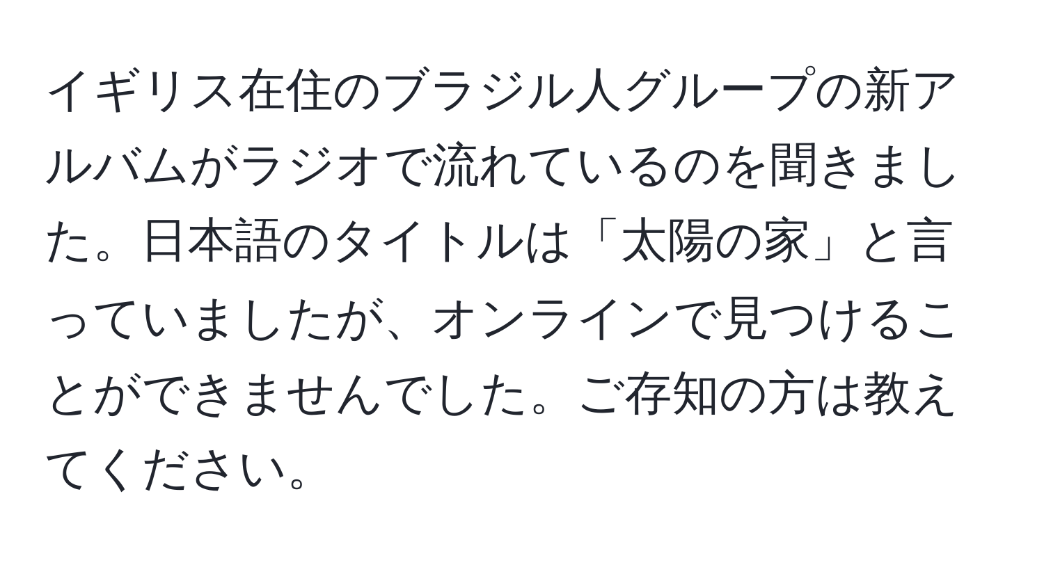 イギリス在住のブラジル人グループの新アルバムがラジオで流れているのを聞きました。日本語のタイトルは「太陽の家」と言っていましたが、オンラインで見つけることができませんでした。ご存知の方は教えてください。