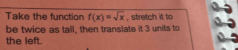 Take the function f(x)=sqrt(x) , stretch it to 
be twice as tall, then translate it 3 units to 
the left.