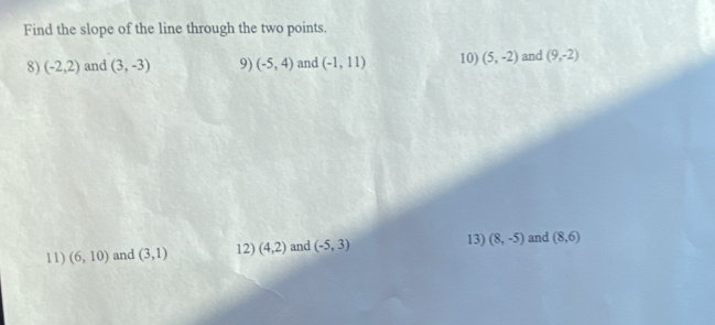 Find the slope of the line through the two points. 
8) (-2,2) and (3,-3) 9) (-5,4) and (-1,11) 10) (5,-2) and (9,-2)
11) (6,10) and (3,1) 12) (4,2) and (-5,3)
13) (8,-5) and (8,6)