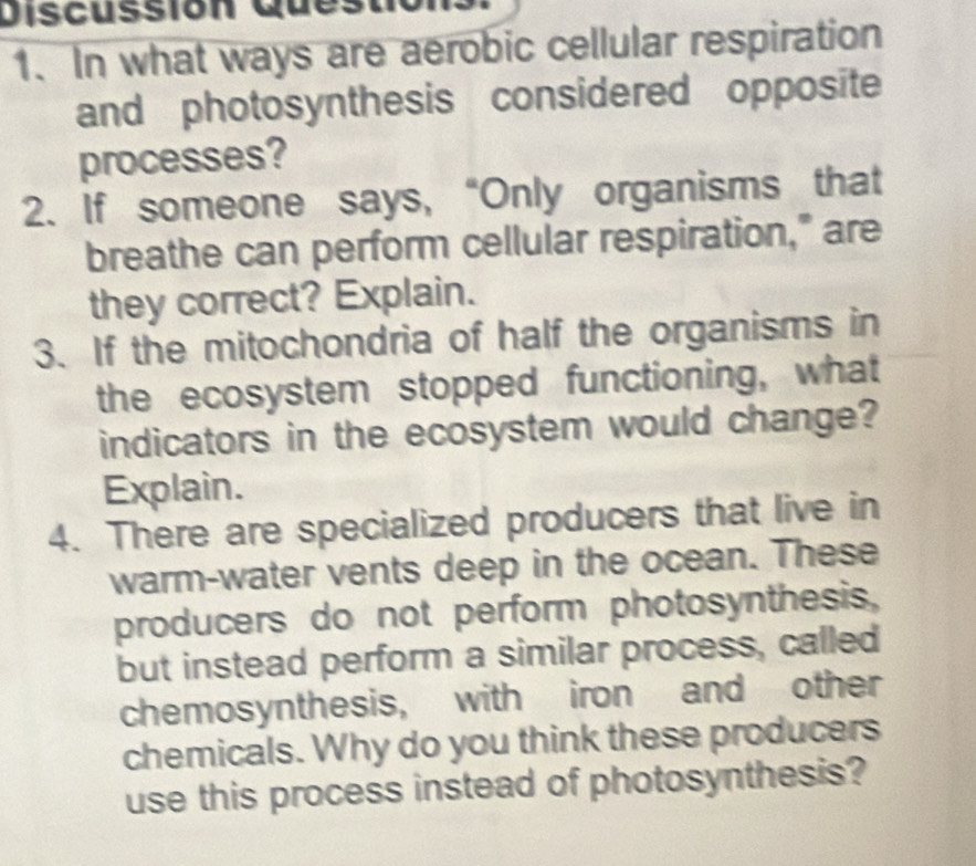 Discussión Que: 
1. In what ways are aerobic cellular respiration 
and photosynthesis considered opposite 
processes? 
2. If someone says, “Only organisms that 
breathe can perform cellular respiration," are 
they correct? Explain. 
3. If the mitochondria of half the organisms in 
the ecosystem stopped functioning, what 
indicators in the ecosystem would change? 
Explain. 
4. There are specialized producers that live in 
warm-water vents deep in the ocean. These 
producers do not perform photosynthesis, 
but instead perform a similar process, called 
chemosynthesis, with iron and other 
chemicals. Why do you think these producers 
use this process instead of photosynthesis?