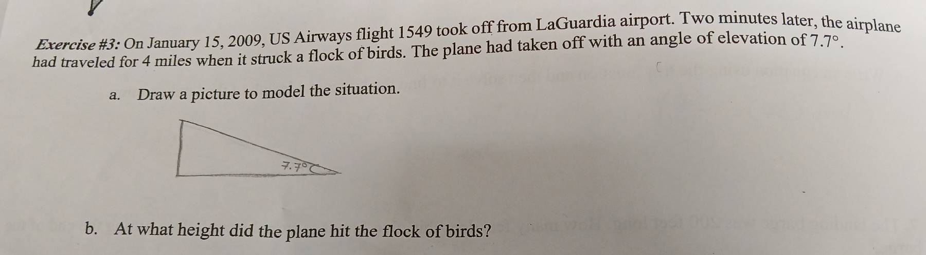 Exercise #3: On January 15, 2009, US Airways flight 1549 took off from LaGuardia airport. Two minutes later, the airplane
had traveled for 4 miles when it struck a flock of birds. The plane had taken off with an angle of elevation of 7.7°.
a. Draw a picture to model the situation.
b. At what height did the plane hit the flock of birds?