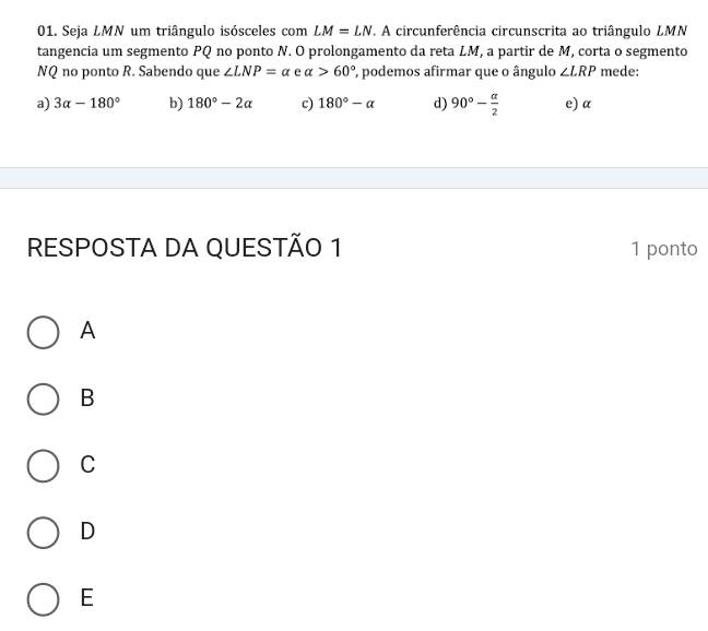 Seja LMN um triângulo isósceles com LM=LN T. A circunferência circunscrita ao triângulo LMN
tangencia um segmento PQ no ponto N. O prolongamento da reta LM, a partir de M, corta o segmento
NQ no ponto R. Sabendo que ∠ LNP=alpha e alpha >60° ', podemos afirmar que o ângulo ∠ LRP mede:
a) 3alpha -180° b) 180°-2alpha c) 180°-alpha d) 90°- alpha /2  e) α
RESPOSTA DA QUESTÃO 1 1 ponto
A
B
C
D
E