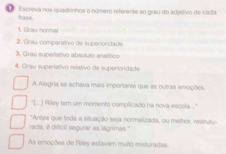 Escreva nos quadrinhos o número referente ao grau do adjetivo de cada
frase.
1. Grau normal
2. Grau comparativo de superioridade
3. Grau superlativo absoluto analítico
4. Grau superiativo relativo de superioridade
A Alegria se achava mais importante que as outras emoções.
"[...] Riley tem um momento complicado na nova escola."
"Antes que toda a situação seja normalizada, ou melhor, restrutu-
rada, é difícil segurar as lágrimas."
As emoções de Riley estavam muito misturadas.