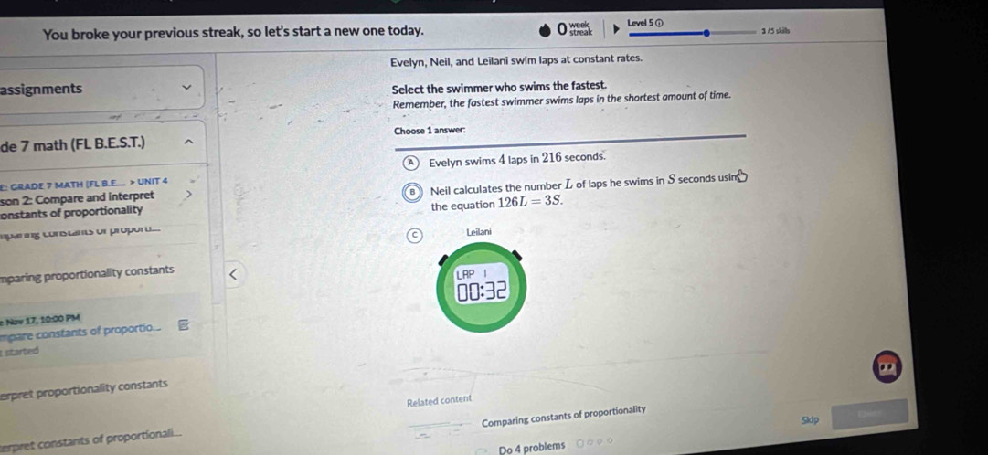 week Level 5 ① 
You broke your previous streak, so let's start a new one today. streak 3 /5 skills 
Evelyn, Neil, and Leilani swim laps at constant rates. 
assignments Select the swimmer who swims the fastest. 
Remember, the fastest swimmer swims laps in the shortest amount of time. 
Choose 1 answer: 
de 7 math (FL B.E.S.T.) 
E: GRADE 7 MATH (FL B.E.... > UNIT 4 Evelyn swims 4 laps in 216 seconds. 
onstants of proportionality Neil calculates the number L of laps he swims in S seconds usin 
son 2: Compare and interpret 
B 
the equation 126L=3S. 
aparing constants or proport... Leilani 
mparing proportionality constants 
LRP 
00:32 
e Now 17, 10:00 PM 
mpare constants of proportio. 
t started 
erpret proportionality constants 
Related content 
Comparing constants of proportionality 
Skip 
terpret constants of proportionali.. 
Do 4 problems