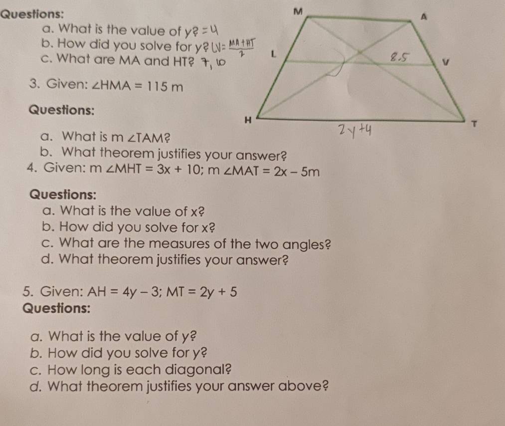 What is the value of y
b. How did you solve for 
c. What are MA and HT? 
3. Given: ∠ HMA=115m
Questions: 
a. What is . m ∠ TAM 2 
b. What theorem justifies your answer? 
4. Given: m∠ MHT=3x+10; m∠ MAT=2x-5m
Questions: 
a. What is the value of x? 
b. How did you solve for x? 
c. What are the measures of the two angles? 
d. What theorem justifies your answer? 
5. Given: AH=4y-3; MT=2y+5
Questions: 
a. What is the value of y? 
b. How did you solve for y? 
c. How long is each diagonal? 
d. What theorem justifies your answer above?