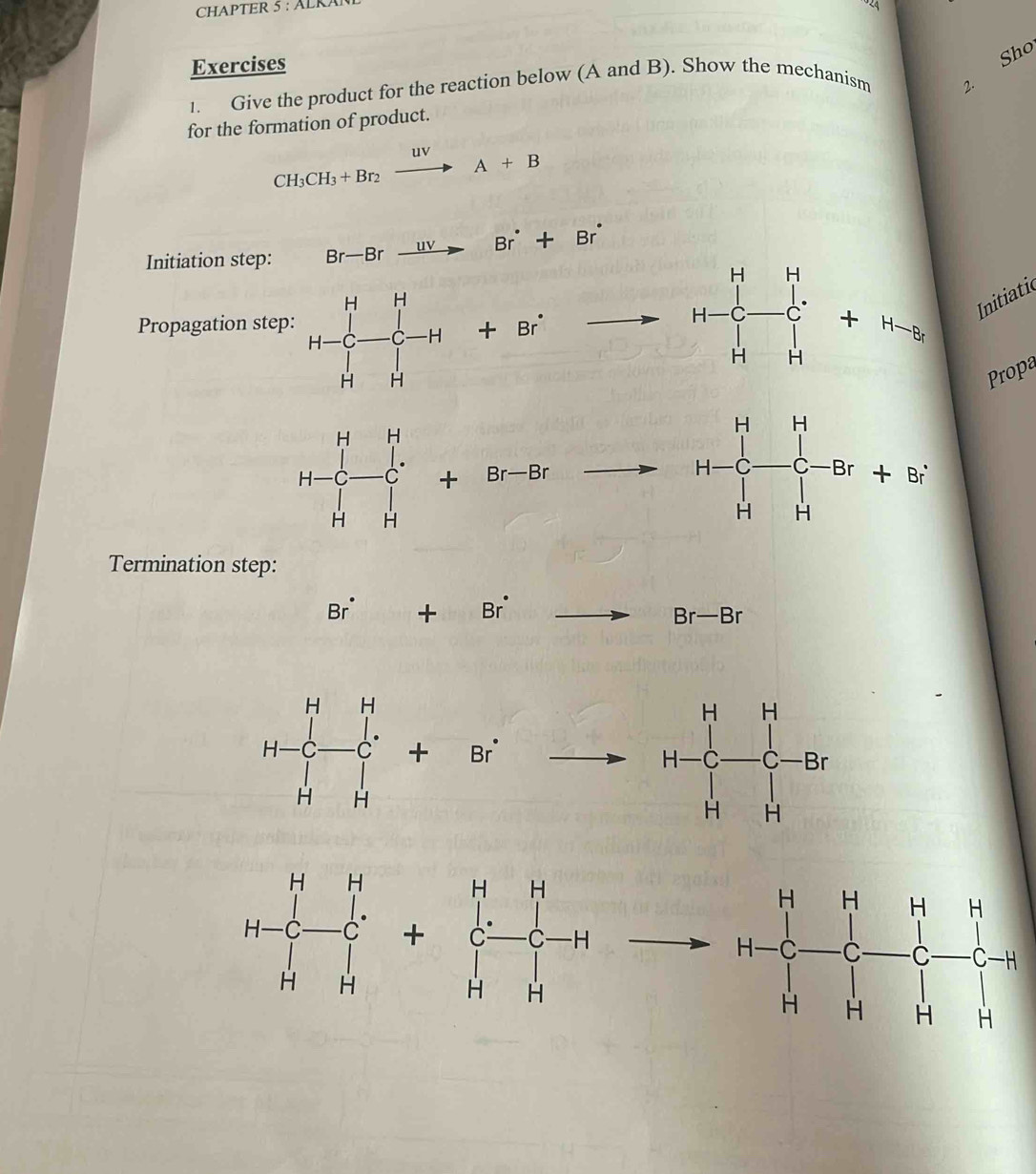 CHAPTER 5 : ALR
Exercises
1. Give the product for the reaction below (A and B). Show the mechanism 2. Sho
for the formation of product.
CH_3CH_3+Br_2xrightarrow uvA+B
Initiation step: Br-Brxrightarrow uvBr^(·)+Br^(·)
Propagation step:  Initiatic
_ 
Propa
frac 
Termination step:
Br^(·)+Br^(·)
Br-Br
H-C_r H-C-+C_-^H+Bito
H-C_-^(H-endarray) +beginbmatrix H&H C&H&H&endarray -C-H