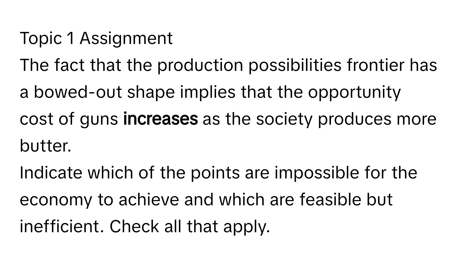 Topic 1 Assignment 
The fact that the production possibilities frontier has a bowed-out shape implies that the opportunity cost of guns **increases** as the society produces more butter. 
Indicate which of the points are impossible for the economy to achieve and which are feasible but inefficient. Check all that apply.