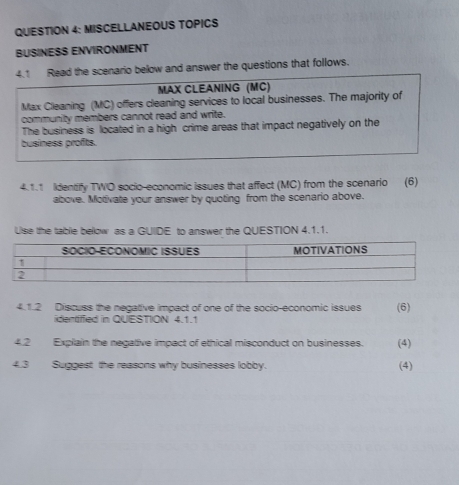 MISCELLANEOUS TOPICS 
BUSINESS ENVIRONMENT 
4.1 Read the scenario below and answer the questions that follows. 
MAX CLEANING (MC) 
Max Cleaning (MC) offers cleaning services to local businesses. The majority of 
community members cannot read and write. 
The business is located in a high crime areas that impact negatively on the 
business profts. 
4.1.1 Iidentify TWO socio-economic issues that affect (MC) from the scenario (6) 
above. Motivate your answer by quoting from the scenario above. 
Use the table below as a GUIDE to answer the QUESTION 4.1.1. 
4.1.2 Discuss the negative impact of one of the socio-economic issues (6) 
identified in QUESTION 4.1.1 
4.2 Explain the negative impact of ethical misconduct on businesses. (4) 
4.3 Suggest the reasons why businesses lobby. (4)