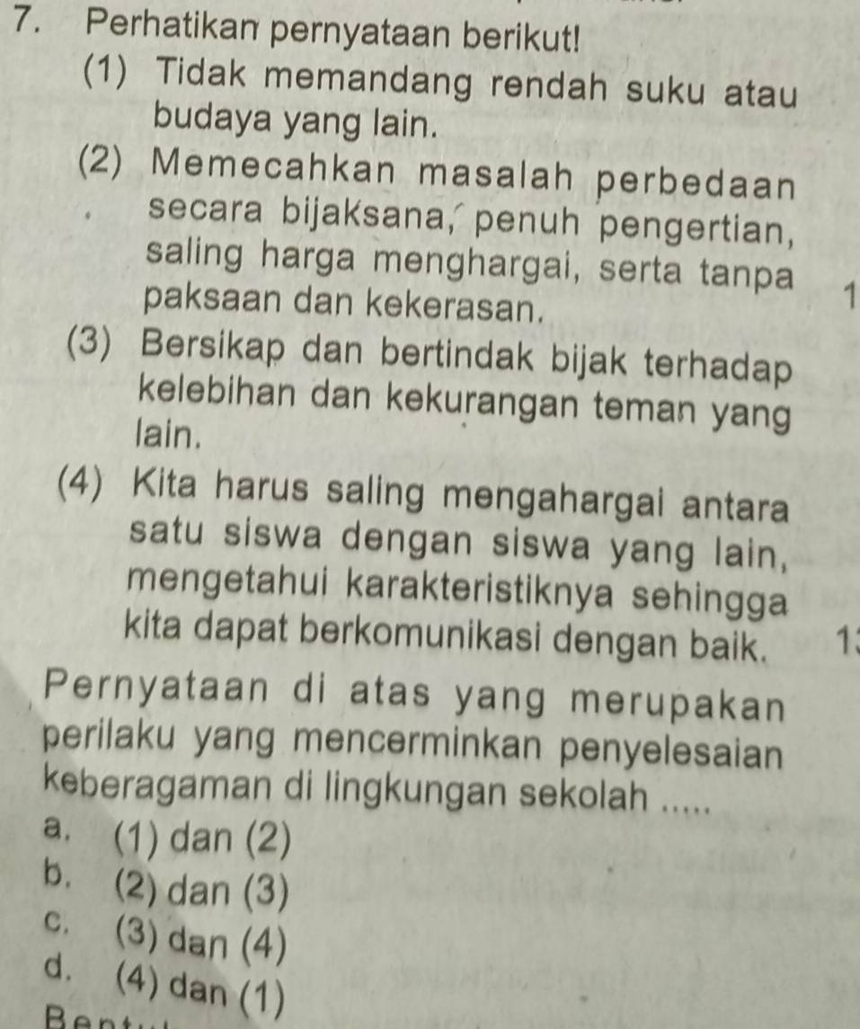 Perhatikan pernyataan berikut!
(1) Tidak memandang rendah suku atau
budaya yang lain.
(2) Memecahkan masalah perbedaan
secara bijaksana, penuh pengertian,
saling harga menghargai, serta tanpa 1
paksaan dan kekerasan.
(3) Bersikap dan bertindak bijak terhadap
kelebihan dan kekurangan teman yang
lain.
(4) Kita harus saling mengahargai antara
satu siswa dengan siswa yang lain,
mengetahui karakteristiknya sehingga
kita dapat berkomunikasi dengan baik. 1:
Pernyataan di atas yang merupakan
perilaku yang mencerminkan penyelesaian
keberagaman di lingkungan sekolah .....
a. (1) dan (2)
b. (2) dan (3)
c. (3) dan (4)
d. (4) dan (1)